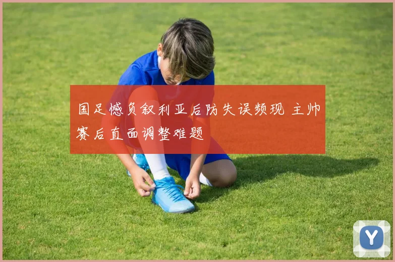 国足憾负叙利亚后防失误频现 主帅赛后直面调整难题