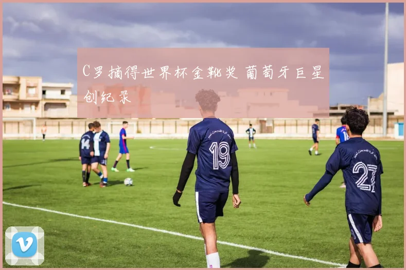 C罗摘得世界杯金靴奖 葡萄牙巨星创纪录