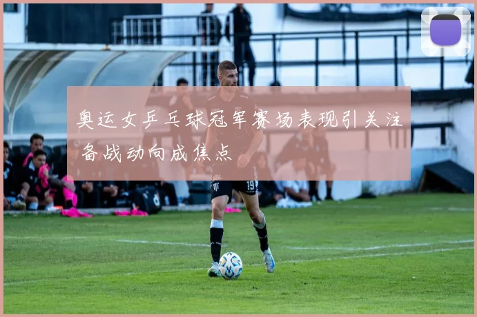 奥运女乒乓球冠军赛场表现引关注 备战动向成焦点
