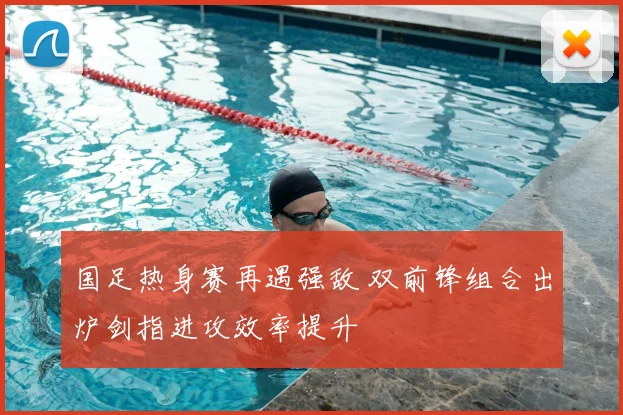 国足热身赛再遇强敌 双前锋组合出炉剑指进攻效率提升