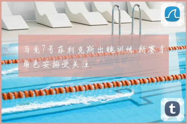马竞7号菲利克斯出镜训练 新赛季角色安排受关注