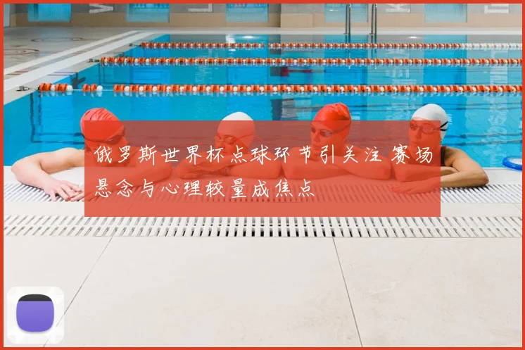 俄罗斯世界杯点球环节引关注 赛场悬念与心理较量成焦点