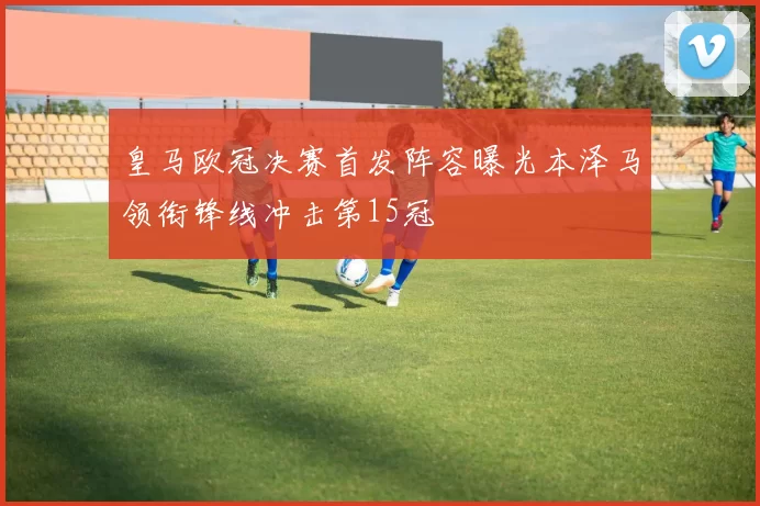 皇马欧冠决赛首发阵容曝光本泽马领衔锋线冲击第15冠