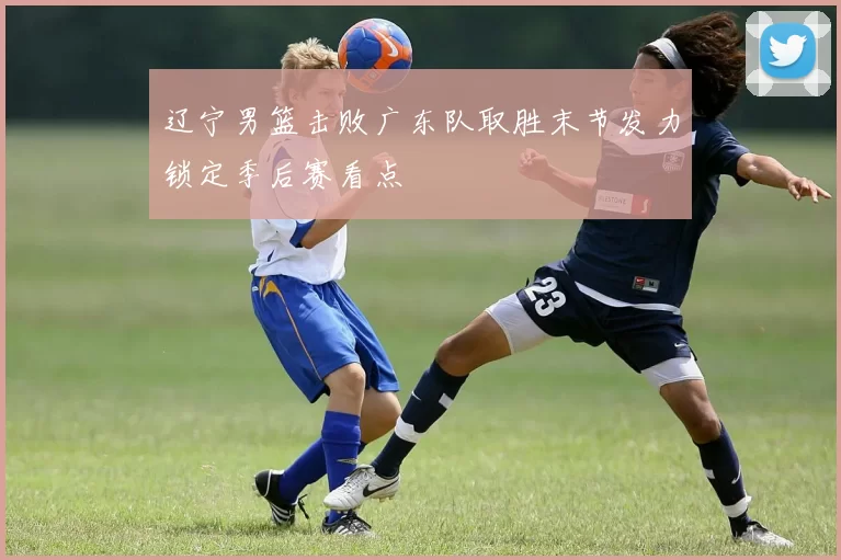 辽宁男篮击败广东队取胜末节发力锁定季后赛看点