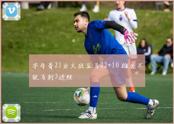 字母哥21分文班亚马22+10 雄鹿不敌马刺3连败