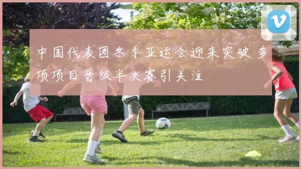 中国代表团冬季亚运会迎来突破 多项项目晋级半决赛引关注