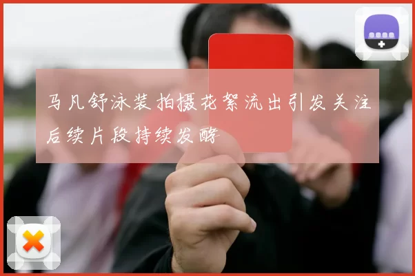 马凡舒泳装拍摄花絮流出引发关注后续片段持续发酵