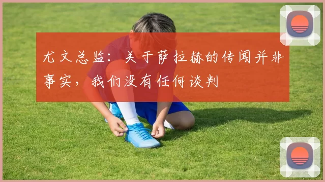 尤文总监：关于萨拉赫的传闻并非事实，我们没有任何谈判