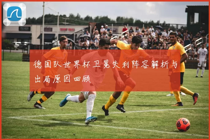 德国队世界杯卫冕失利阵容解析与出局原因回顾