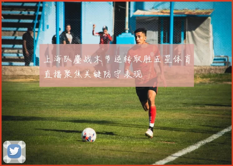 上海队鏖战末节逆转取胜五星体育直播聚焦关键防守表现