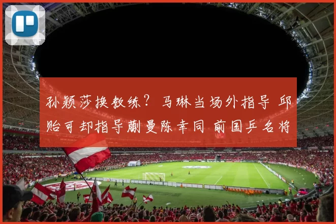 孙颖莎换教练？马琳当场外指导 邱贻可却指导蒯曼陈幸同 前国乒名将解
