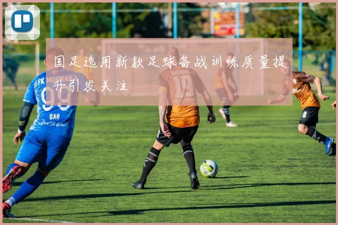 国足选用新款足球备战训练质量提升引发关注