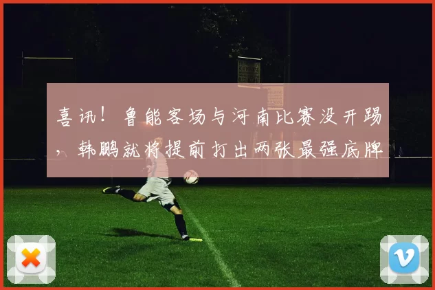 喜讯！鲁能客场与河南比赛没开踢，韩鹏就将提前打出两张最强底牌