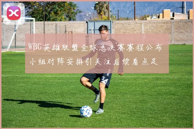 WBG英雄联盟全球总决赛赛程公布 小组对阵安排引关注后续看点足