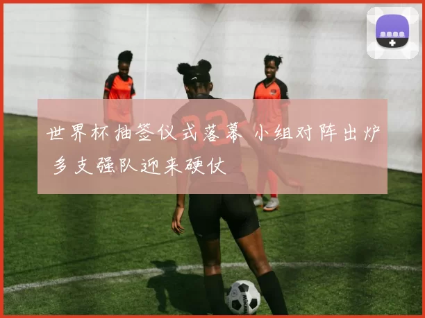 世界杯抽签仪式落幕 小组对阵出炉 多支强队迎来硬仗