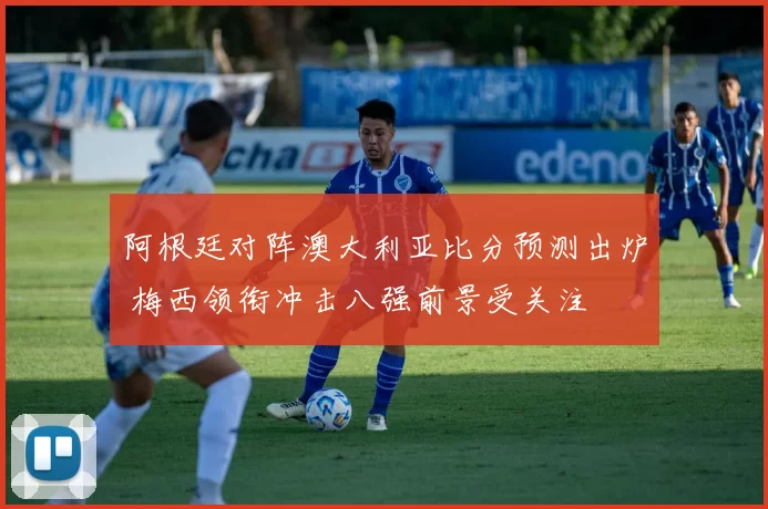 阿根廷对阵澳大利亚比分预测出炉 梅西领衔冲击八强前景受关注