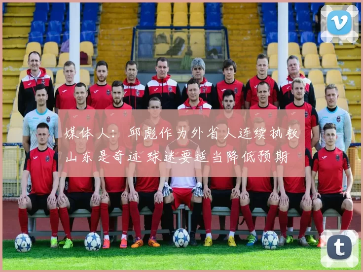 媒体人：邱彪作为外省人连续执教山东是奇迹 球迷要适当降低预期