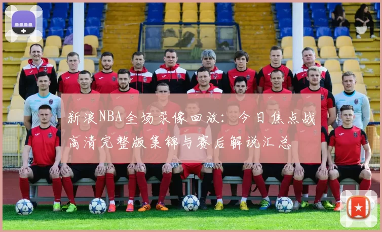 新浪NBA全场录像回放：今日焦点战高清完整版集锦与赛后解说汇总