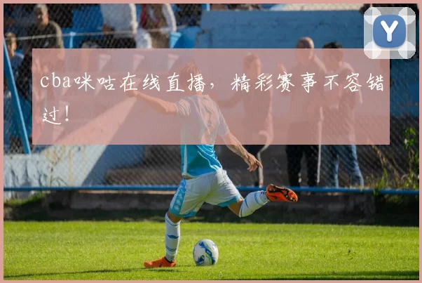 cba咪咕在线直播，精彩赛事不容错过！