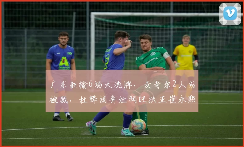 广东狂输6场大洗牌，麦考尔2人或被裁，杜锋该弃杜润旺扶正崔永熙