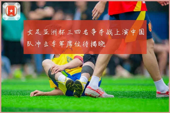 女足亚洲杯三四名争夺战上演中国队冲击季军席位待揭晓
