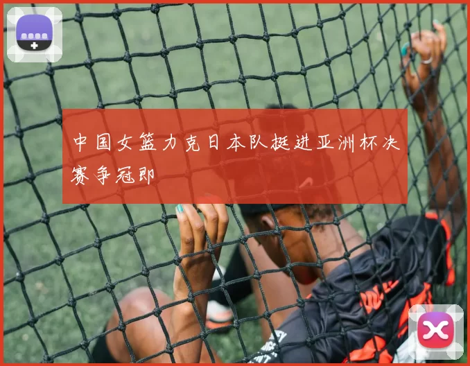 中国女篮力克日本队挺进亚洲杯决赛争冠即