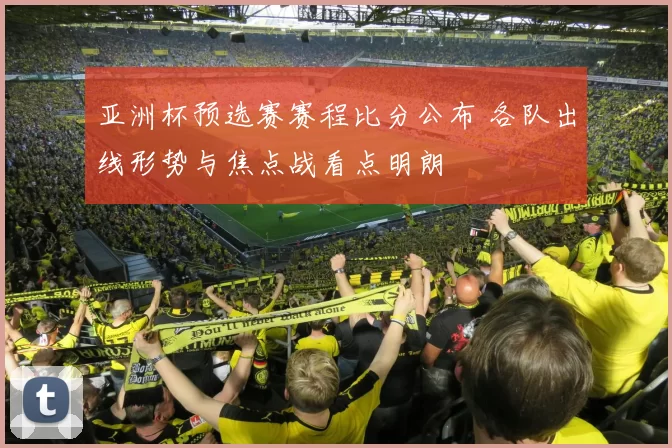 亚洲杯预选赛赛程比分公布 各队出线形势与焦点战看点明朗