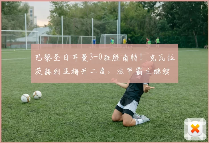 巴黎圣日耳曼3-0狂胜南特！克瓦拉茨赫利亚梅开二度，法甲霸主继续领跑！