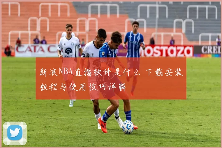 新浪NBA直播软件是什么 下载安装教程与使用技巧详解
