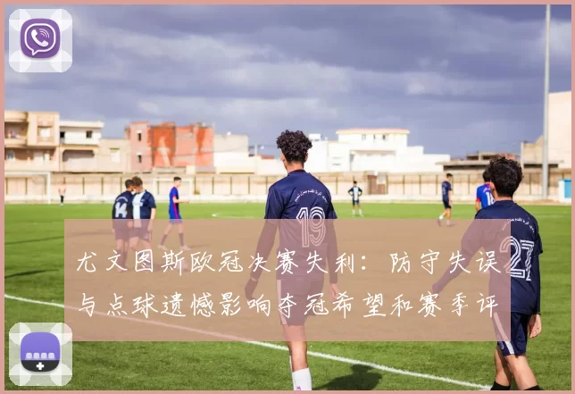 尤文图斯欧冠决赛失利：防守失误与点球遗憾影响夺冠希望和赛季评价