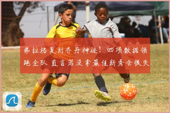 弗拉格复刻乔丹神迹！四项数据领跑全队 直言若没拿最佳新秀会很失望