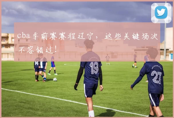 cba季前赛赛程辽宁，这些关键场次不容错过！