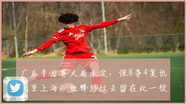 广东季后赛大局未定，保8争4复仇北京上海，杜锋帅位去留在此一役