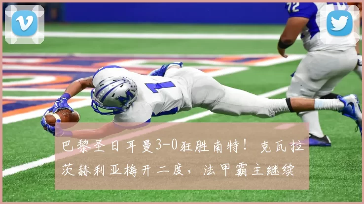 巴黎圣日耳曼3-0狂胜南特！克瓦拉茨赫利亚梅开二度，法甲霸主继续领跑！