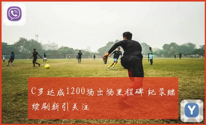 C罗达成1200场出场里程碑 纪录继续刷新引关注