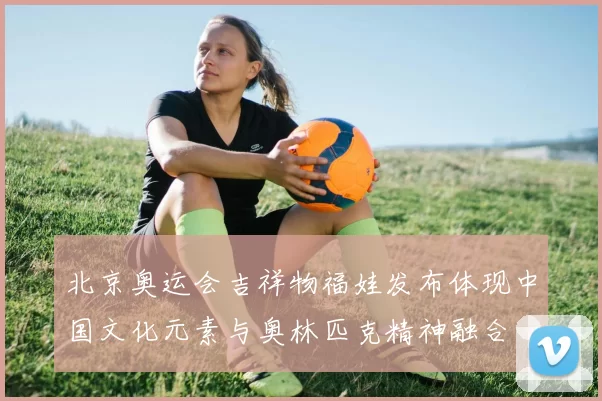 北京奥运会吉祥物福娃发布体现中国文化元素与奥林匹克精神融合