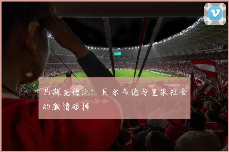 巴斯克德比：瓦尔韦德与皇家社会的激情碰撞