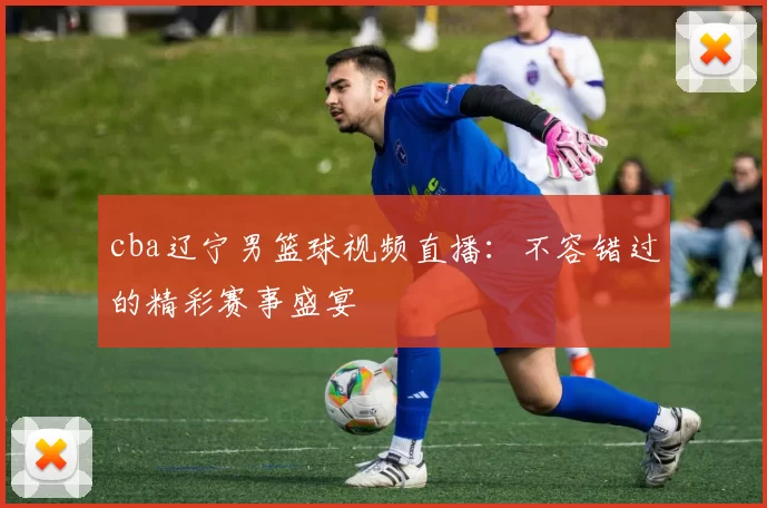 cba辽宁男篮球视频直播：不容错过的精彩赛事盛宴