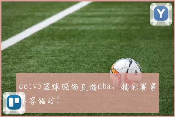 cctv5篮球现场直播nba，精彩赛事不容错过！