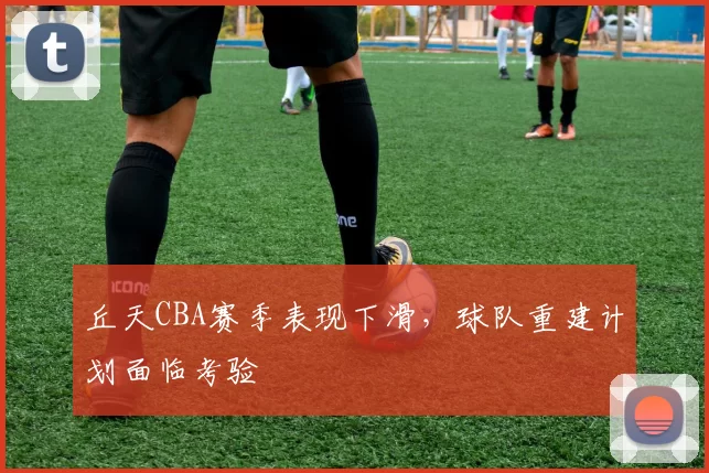 丘天CBA赛季表现下滑，球队重建计划面临考验