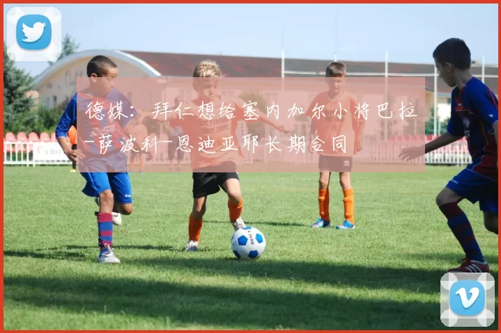 德媒：拜仁想给塞内加尔小将巴拉-萨波科-恩迪亚耶长期合同