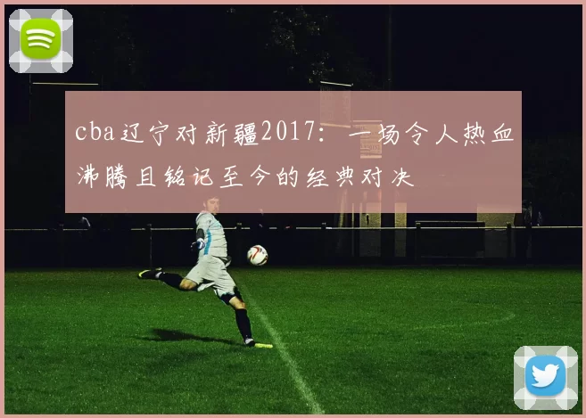 cba辽宁对新疆2017：一场令人热血沸腾且铭记至今的经典对决