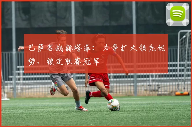 巴萨客战赫塔菲：力争扩大领先优势，锁定联赛冠军