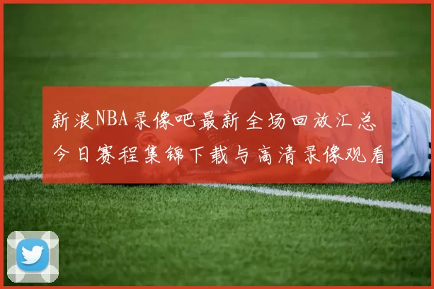 新浪NBA录像吧最新全场回放汇总 今日赛程集锦下载与高清录像观看指南