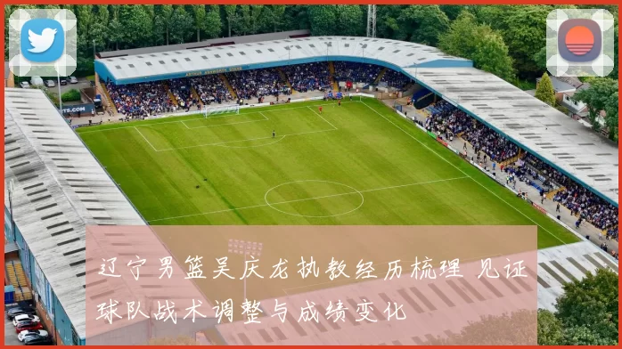 辽宁男篮吴庆龙执教经历梳理 见证球队战术调整与成绩变化