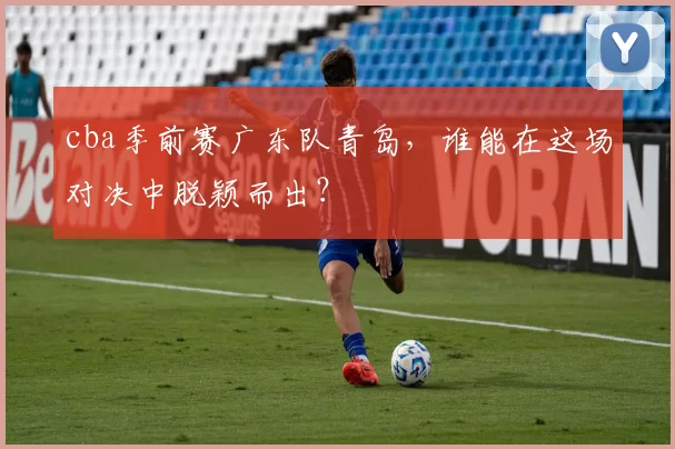 cba季前赛广东队青岛，谁能在这场对决中脱颖而出？