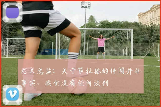 尤文总监：关于萨拉赫的传闻并非事实，我们没有任何谈判