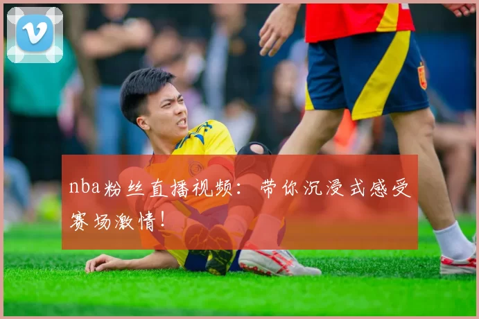 nba粉丝直播视频：带你沉浸式感受赛场激情！