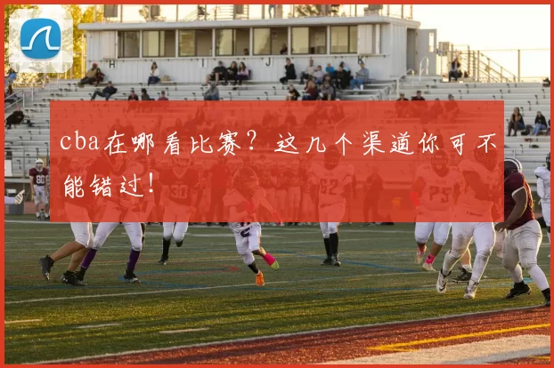 cba在哪看比赛？这几个渠道你可不能错过！