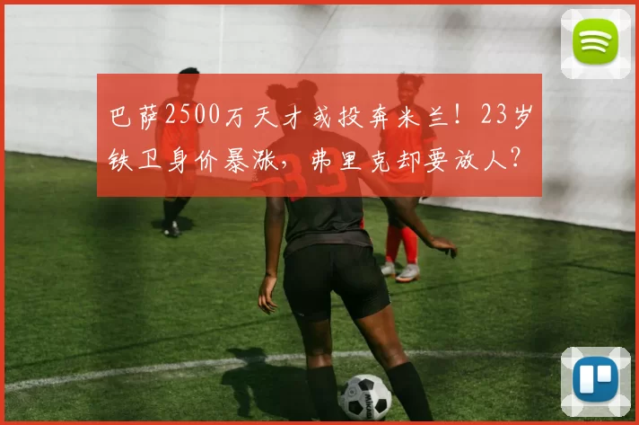 巴萨2500万天才或投奔米兰！23岁铁卫身价暴涨，弗里克却要放人？